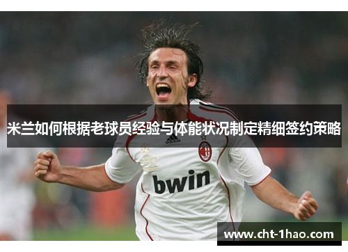 米兰如何根据老球员经验与体能状况制定精细签约策略