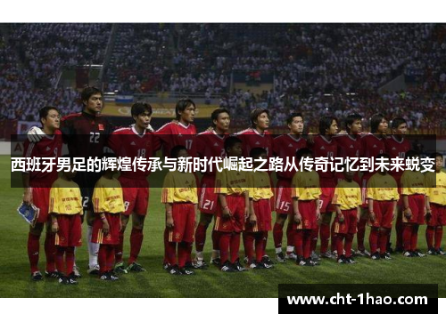 西班牙男足的辉煌传承与新时代崛起之路从传奇记忆到未来蜕变