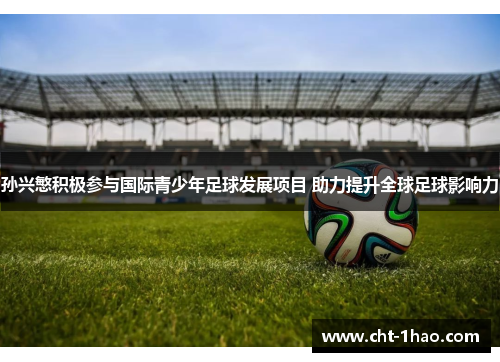 孙兴慜积极参与国际青少年足球发展项目 助力提升全球足球影响力