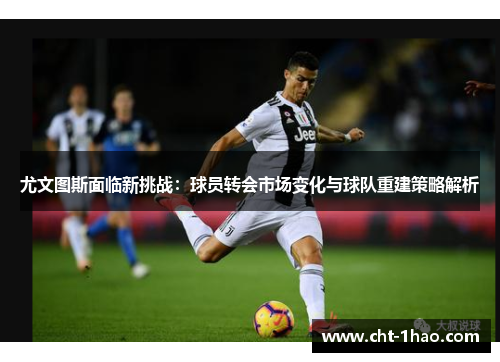 尤文图斯面临新挑战：球员转会市场变化与球队重建策略解析