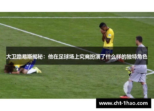 大卫路易斯揭秘：他在足球场上究竟扮演了什么样的独特角色