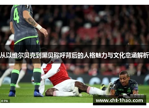 从以维尔贝克到黑贝称呼背后的人格魅力与文化意涵解析