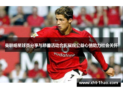 曼联明星球员分享与慈善活动合影展现公益心情助力社会关怀