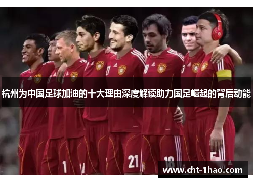 杭州为中国足球加油的十大理由深度解读助力国足崛起的背后动能