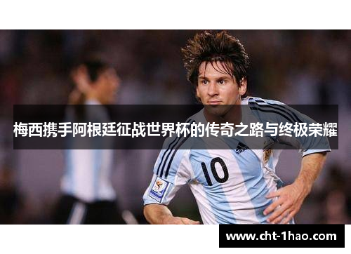 梅西携手阿根廷征战世界杯的传奇之路与终极荣耀