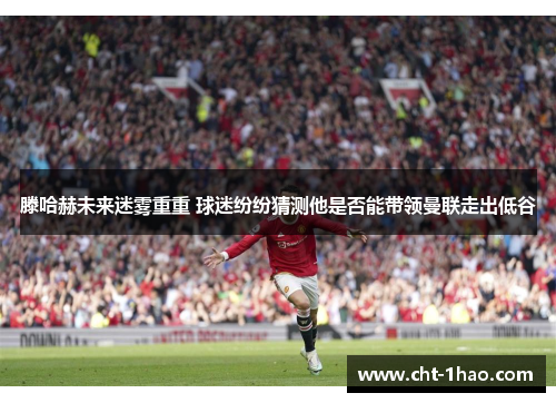 滕哈赫未来迷雾重重 球迷纷纷猜测他是否能带领曼联走出低谷