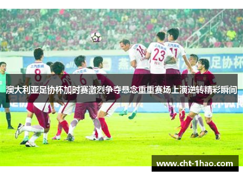 澳大利亚足协杯加时赛激烈争夺悬念重重赛场上演逆转精彩瞬间