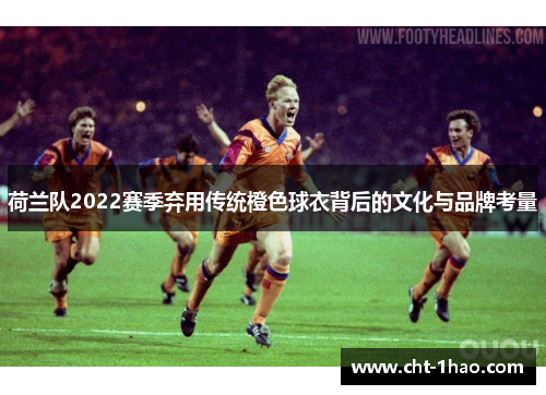 荷兰队2022赛季弃用传统橙色球衣背后的文化与品牌考量