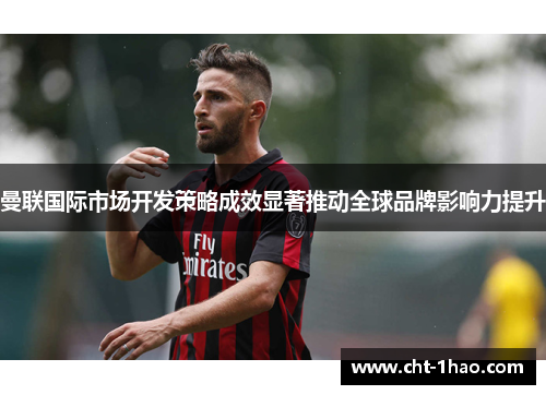 曼联国际市场开发策略成效显著推动全球品牌影响力提升
