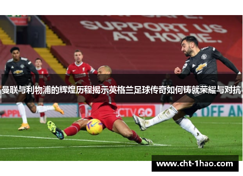 曼联与利物浦的辉煌历程揭示英格兰足球传奇如何铸就荣耀与对抗