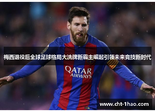 梅西退役后全球足球格局大洗牌新霸主崛起引领未来竞技新时代
