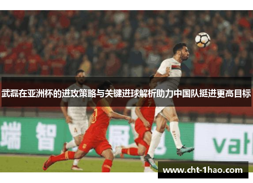 武磊在亚洲杯的进攻策略与关键进球解析助力中国队挺进更高目标 武磊在亚洲杯的进攻策略与关键进球解析助力中国队挺进更高目标