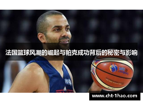 法国篮球风潮的崛起与帕克成功背后的秘密与影响 法国篮球风潮的崛起与帕克成功背后的秘密与影响