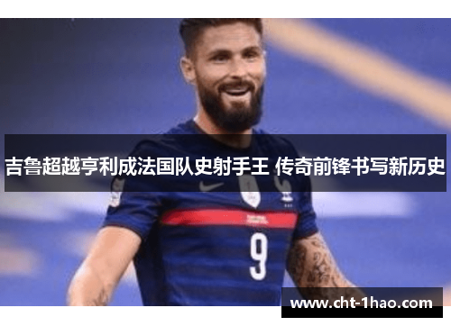 吉鲁超越亨利成法国队史射手王 传奇前锋书写新历史