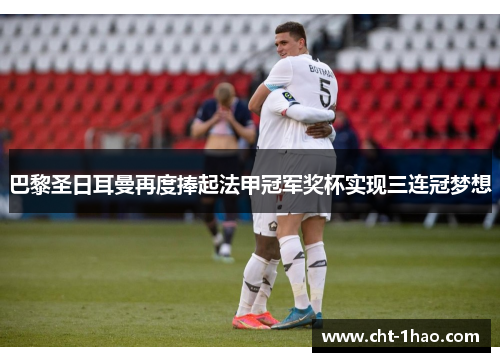 巴黎圣日耳曼再度捧起法甲冠军奖杯实现三连冠梦想