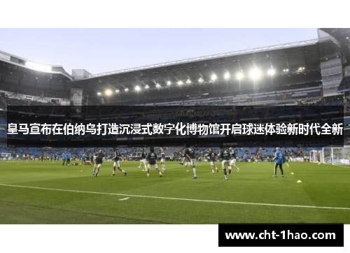 皇马宣布在伯纳乌打造沉浸式数字化博物馆开启球迷体验新时代全新