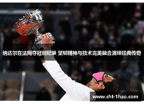 纳达尔在法网夺冠创纪录 坚韧精神与技术完美融合演绎经典传奇