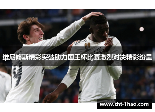 维尼修斯精彩突破助力国王杯比赛激烈对决精彩纷呈