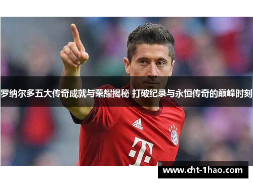 罗纳尔多五大传奇成就与荣耀揭秘 打破纪录与永恒传奇的巅峰时刻
