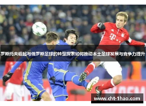 罗斯托夫崛起与俄罗斯足球的转型探索如何推动本土足球发展与竞争力提升