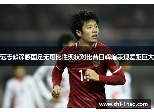 范志毅深感国足无可比性现状对比昔日辉煌表现差距巨大