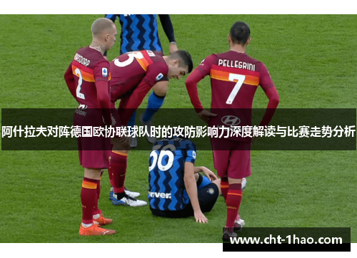 阿什拉夫对阵德国欧协联球队时的攻防影响力深度解读与比赛走势分析