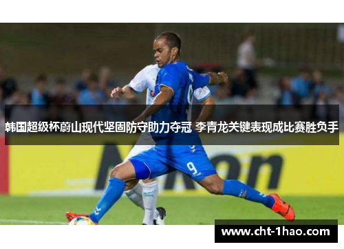 韩国超级杯蔚山现代坚固防守助力夺冠 李青龙关键表现成比赛胜负手